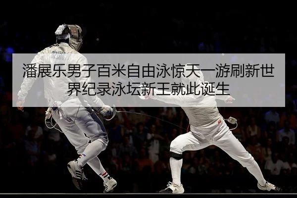 潘展乐男子百米自由泳惊天一游刷新世界纪录泳坛新王就此诞生